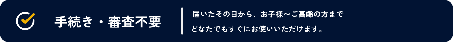 手続き・審査不要。届いたその日から、お子様～ご高齢の方までどなたでもすぐにお使いいただけます。