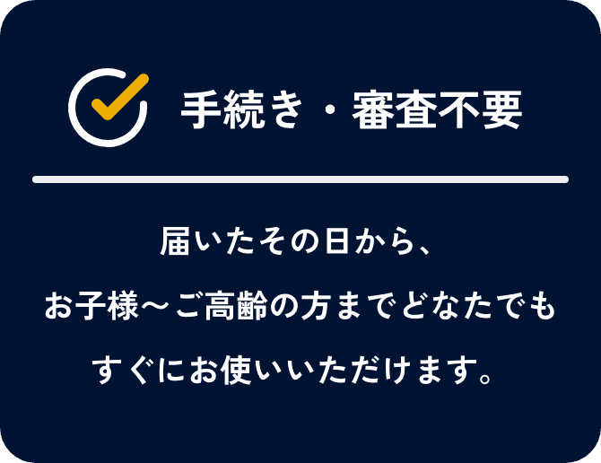 手続き・審査不要。届いたその日から、お子様～ご高齢の方までどなたでもすぐにお使いいただけます。